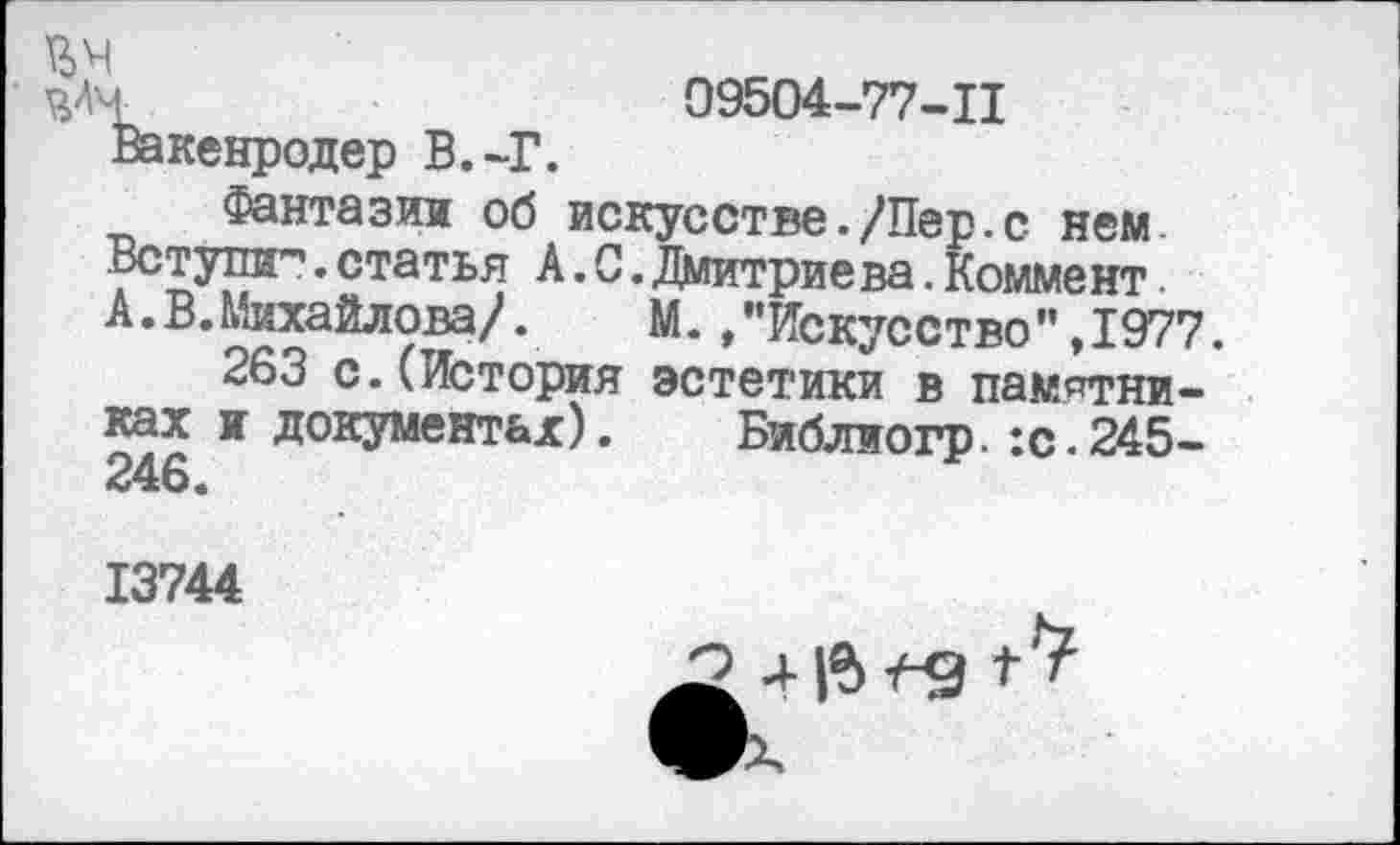 ﻿ЪАЧ	99504-77-11
Вакенродер В.-Г. Фантазии об искусстве./Пер.с нем.
Вступи"1.статья А.С.Дмитриева.Коммент.
А. В. Михайлова/.	М. /’Искусство",1977.
263 с.(История эстетики в памятниках и документах). Библиогр.:с.245-
13744